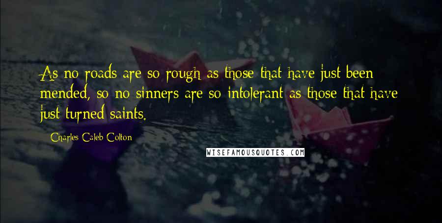 Charles Caleb Colton Quotes: As no roads are so rough as those that have just been mended, so no sinners are so intolerant as those that have just turned saints.