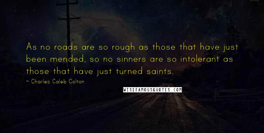 Charles Caleb Colton Quotes: As no roads are so rough as those that have just been mended, so no sinners are so intolerant as those that have just turned saints.