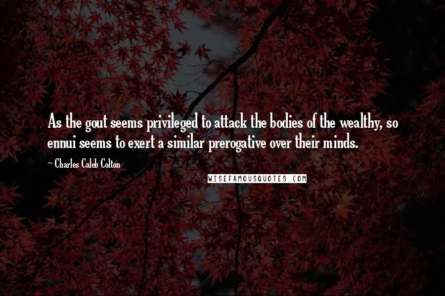 Charles Caleb Colton Quotes: As the gout seems privileged to attack the bodies of the wealthy, so ennui seems to exert a similar prerogative over their minds.