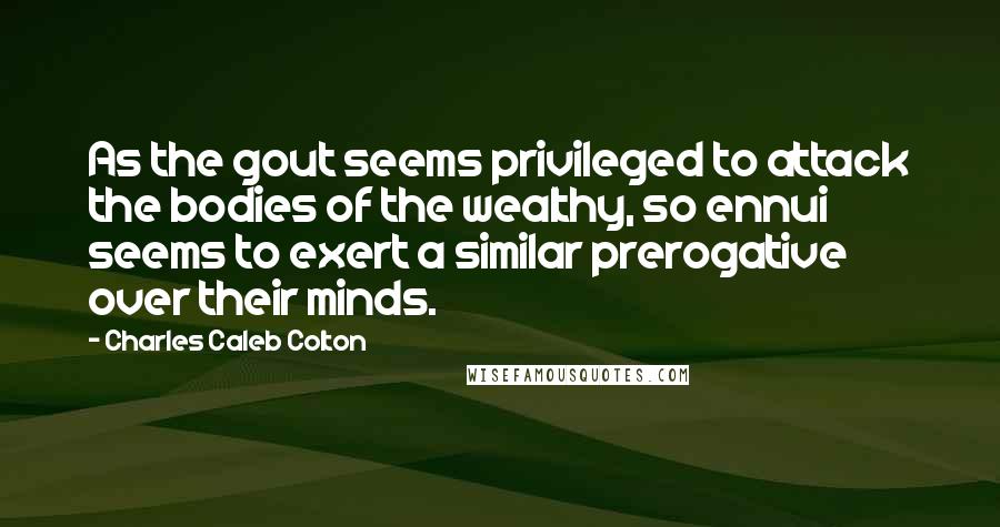 Charles Caleb Colton Quotes: As the gout seems privileged to attack the bodies of the wealthy, so ennui seems to exert a similar prerogative over their minds.