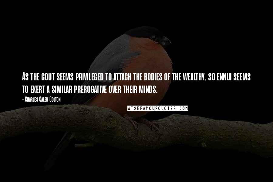 Charles Caleb Colton Quotes: As the gout seems privileged to attack the bodies of the wealthy, so ennui seems to exert a similar prerogative over their minds.