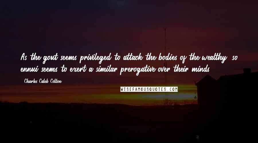 Charles Caleb Colton Quotes: As the gout seems privileged to attack the bodies of the wealthy, so ennui seems to exert a similar prerogative over their minds.