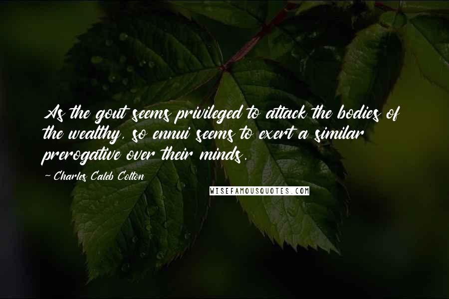 Charles Caleb Colton Quotes: As the gout seems privileged to attack the bodies of the wealthy, so ennui seems to exert a similar prerogative over their minds.