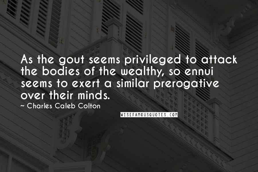 Charles Caleb Colton Quotes: As the gout seems privileged to attack the bodies of the wealthy, so ennui seems to exert a similar prerogative over their minds.