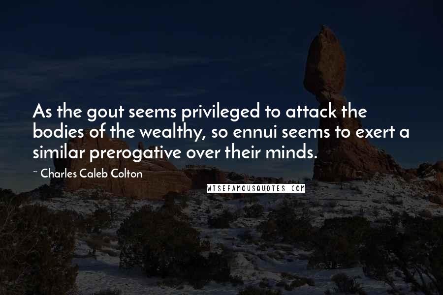 Charles Caleb Colton Quotes: As the gout seems privileged to attack the bodies of the wealthy, so ennui seems to exert a similar prerogative over their minds.