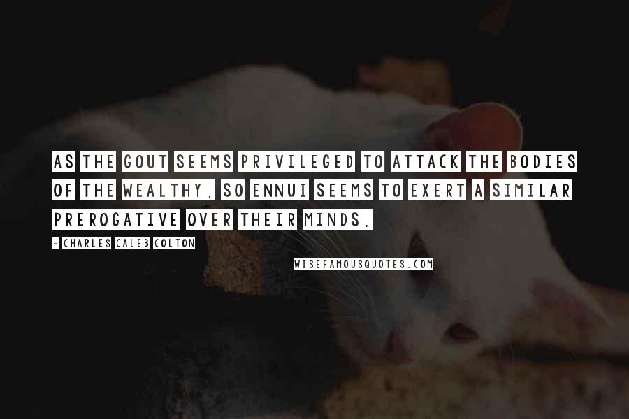 Charles Caleb Colton Quotes: As the gout seems privileged to attack the bodies of the wealthy, so ennui seems to exert a similar prerogative over their minds.