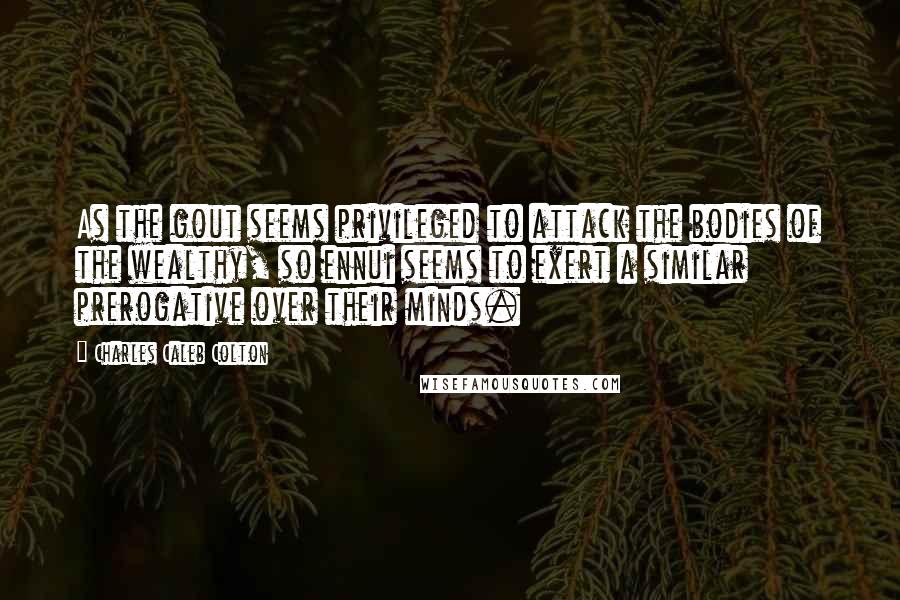 Charles Caleb Colton Quotes: As the gout seems privileged to attack the bodies of the wealthy, so ennui seems to exert a similar prerogative over their minds.