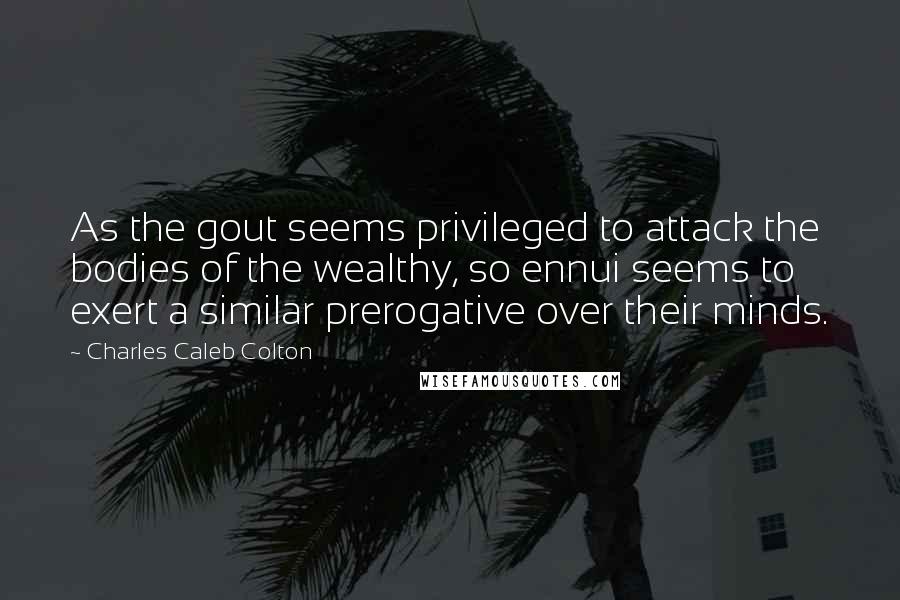 Charles Caleb Colton Quotes: As the gout seems privileged to attack the bodies of the wealthy, so ennui seems to exert a similar prerogative over their minds.