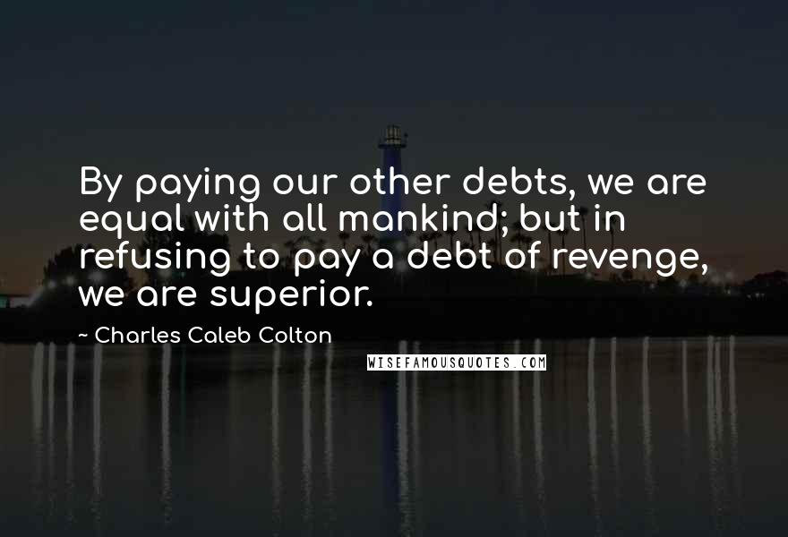 Charles Caleb Colton Quotes: By paying our other debts, we are equal with all mankind; but in refusing to pay a debt of revenge, we are superior.