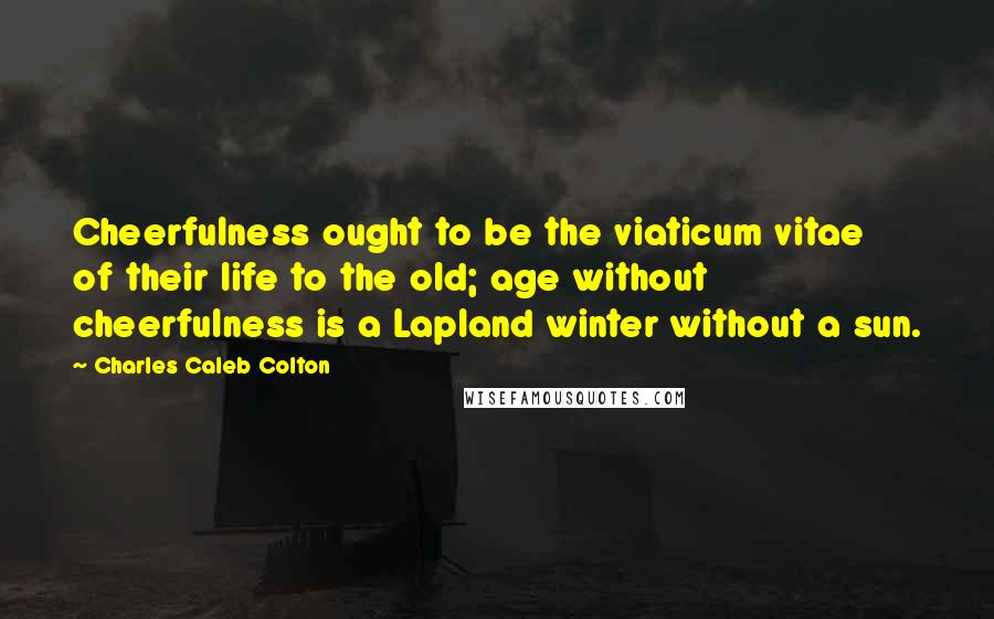 Charles Caleb Colton Quotes: Cheerfulness ought to be the viaticum vitae of their life to the old; age without cheerfulness is a Lapland winter without a sun.