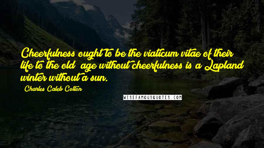 Charles Caleb Colton Quotes: Cheerfulness ought to be the viaticum vitae of their life to the old; age without cheerfulness is a Lapland winter without a sun.