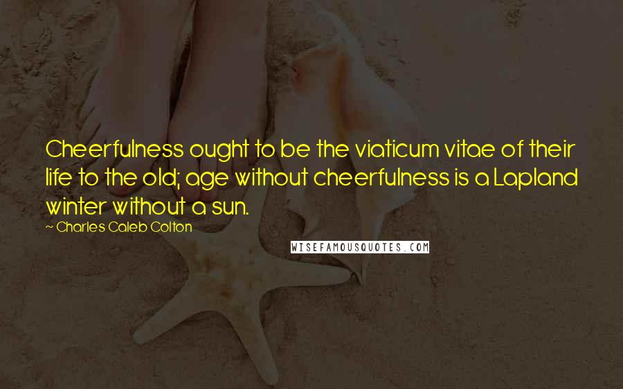 Charles Caleb Colton Quotes: Cheerfulness ought to be the viaticum vitae of their life to the old; age without cheerfulness is a Lapland winter without a sun.