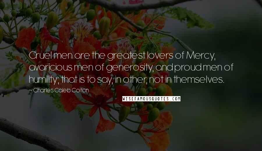 Charles Caleb Colton Quotes: Cruel men are the greatest lovers of Mercy, avaricious men of generosity, and proud men of humility; that is to say, in other, not in themselves.