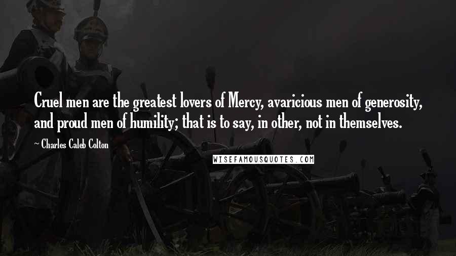 Charles Caleb Colton Quotes: Cruel men are the greatest lovers of Mercy, avaricious men of generosity, and proud men of humility; that is to say, in other, not in themselves.