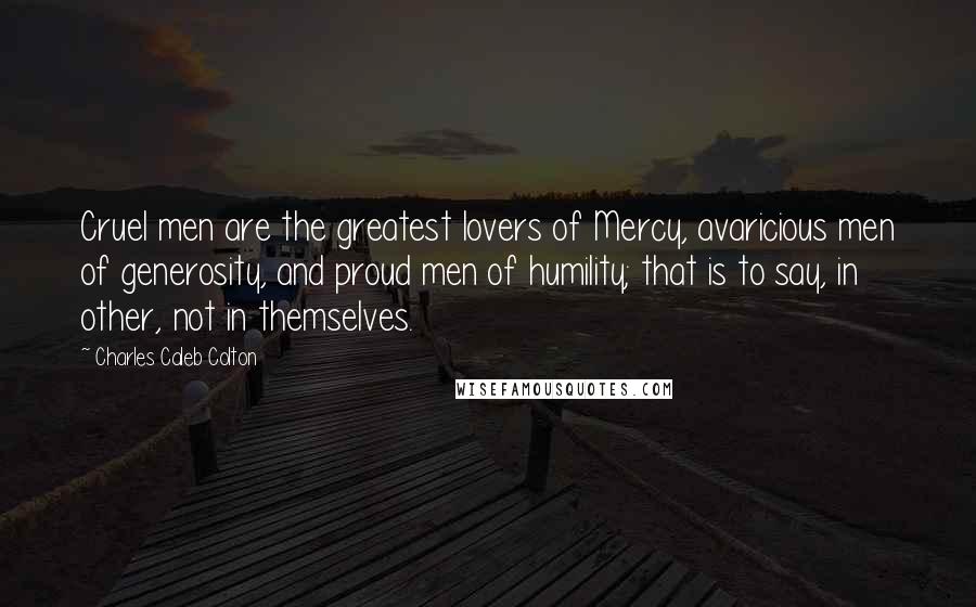 Charles Caleb Colton Quotes: Cruel men are the greatest lovers of Mercy, avaricious men of generosity, and proud men of humility; that is to say, in other, not in themselves.