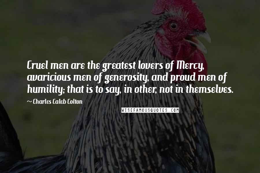 Charles Caleb Colton Quotes: Cruel men are the greatest lovers of Mercy, avaricious men of generosity, and proud men of humility; that is to say, in other, not in themselves.