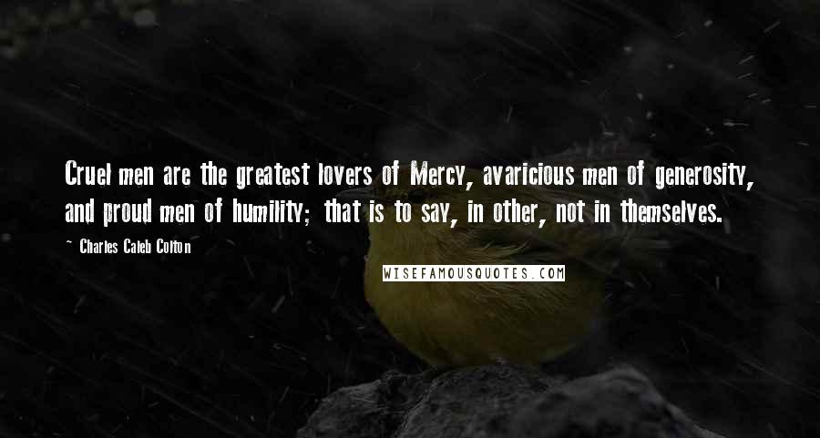 Charles Caleb Colton Quotes: Cruel men are the greatest lovers of Mercy, avaricious men of generosity, and proud men of humility; that is to say, in other, not in themselves.
