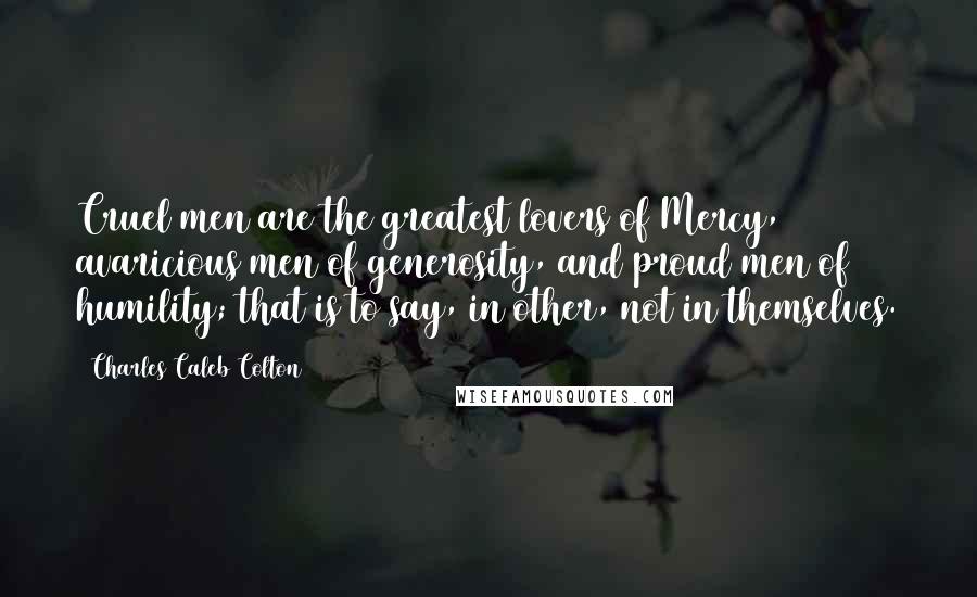 Charles Caleb Colton Quotes: Cruel men are the greatest lovers of Mercy, avaricious men of generosity, and proud men of humility; that is to say, in other, not in themselves.