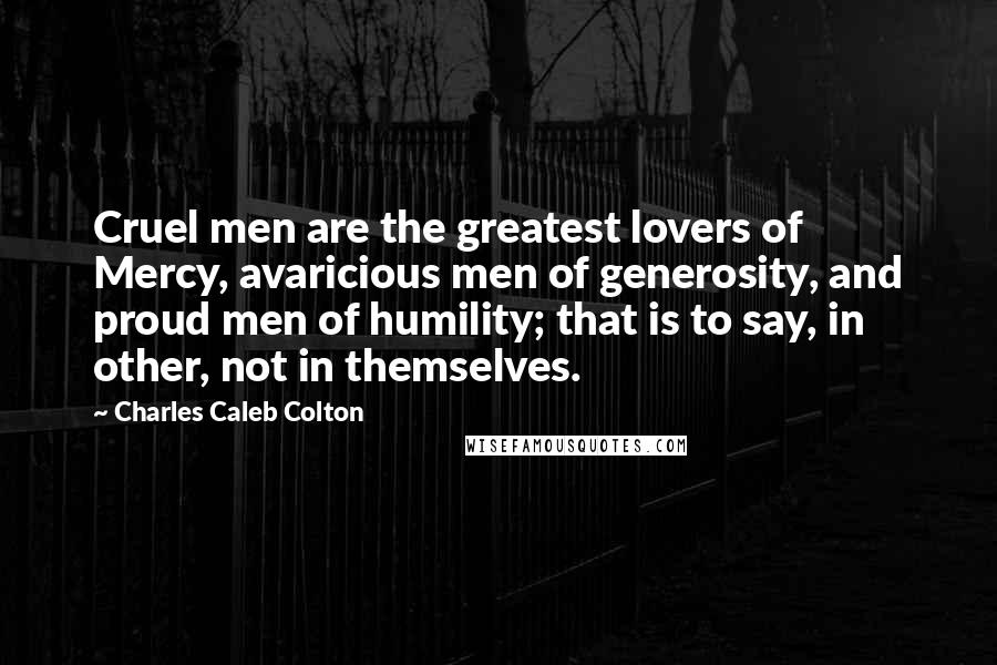 Charles Caleb Colton Quotes: Cruel men are the greatest lovers of Mercy, avaricious men of generosity, and proud men of humility; that is to say, in other, not in themselves.