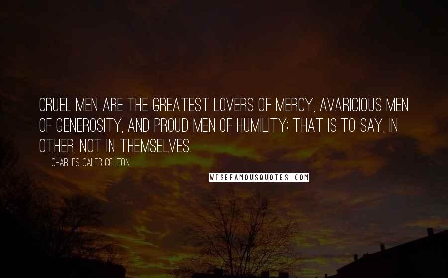 Charles Caleb Colton Quotes: Cruel men are the greatest lovers of Mercy, avaricious men of generosity, and proud men of humility; that is to say, in other, not in themselves.