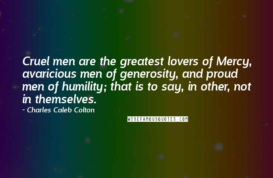 Charles Caleb Colton Quotes: Cruel men are the greatest lovers of Mercy, avaricious men of generosity, and proud men of humility; that is to say, in other, not in themselves.
