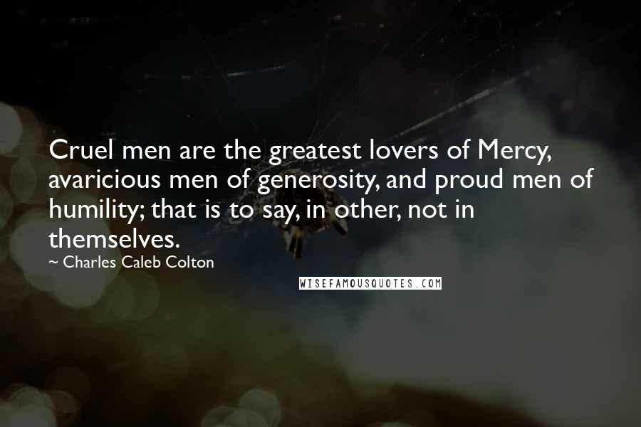 Charles Caleb Colton Quotes: Cruel men are the greatest lovers of Mercy, avaricious men of generosity, and proud men of humility; that is to say, in other, not in themselves.