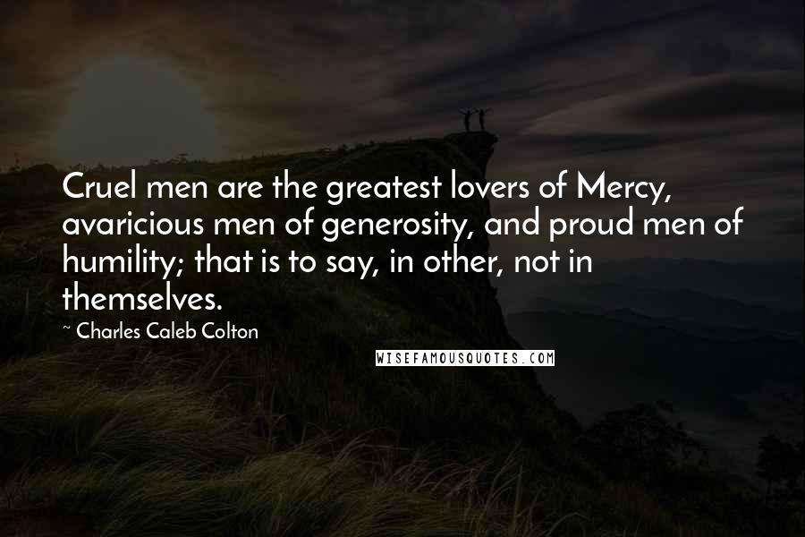 Charles Caleb Colton Quotes: Cruel men are the greatest lovers of Mercy, avaricious men of generosity, and proud men of humility; that is to say, in other, not in themselves.
