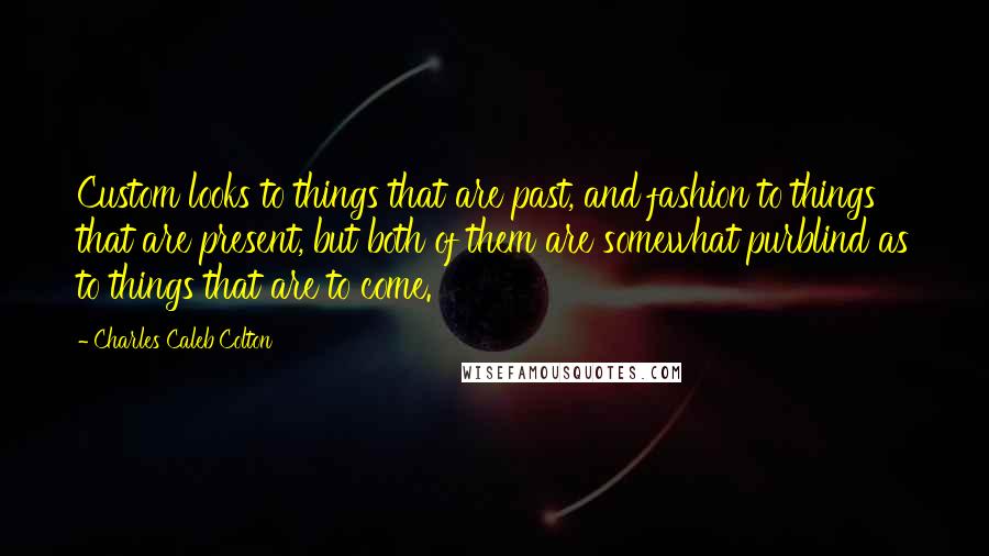 Charles Caleb Colton Quotes: Custom looks to things that are past, and fashion to things that are present, but both of them are somewhat purblind as to things that are to come.