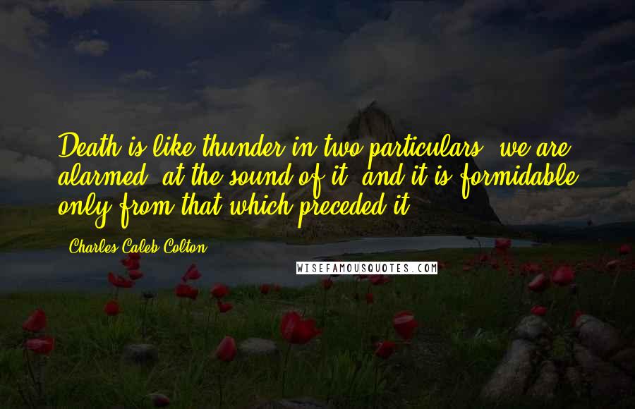 Charles Caleb Colton Quotes: Death is like thunder in two particulars; we are alarmed, at the sound of it; and it is formidable only from that which preceded it.