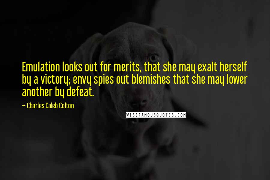 Charles Caleb Colton Quotes: Emulation looks out for merits, that she may exalt herself by a victory; envy spies out blemishes that she may lower another by defeat.