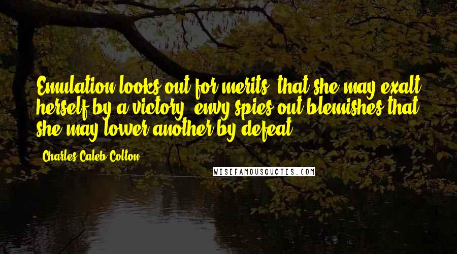 Charles Caleb Colton Quotes: Emulation looks out for merits, that she may exalt herself by a victory; envy spies out blemishes that she may lower another by defeat.