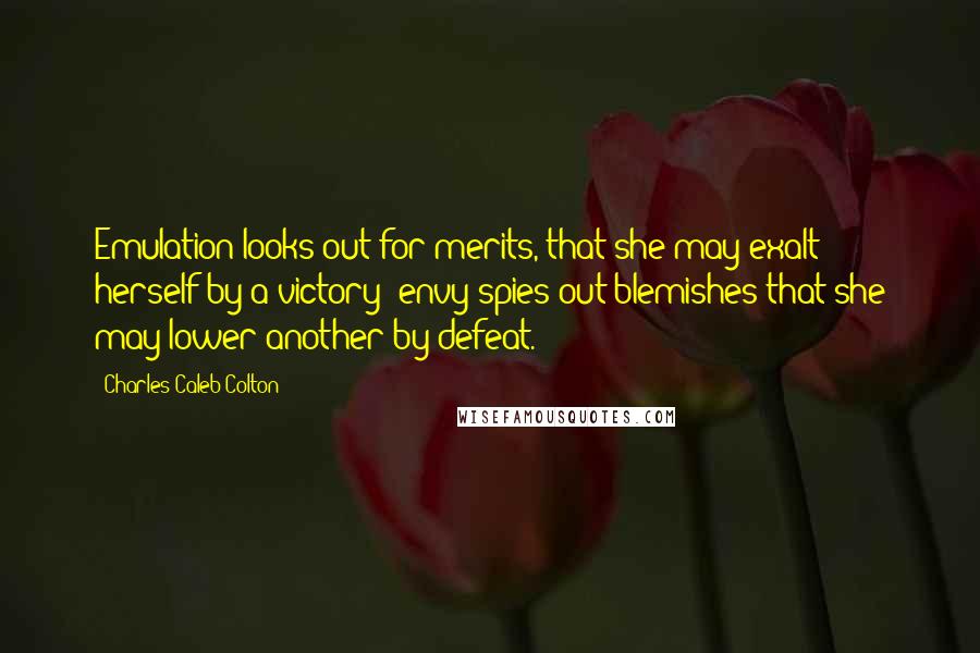 Charles Caleb Colton Quotes: Emulation looks out for merits, that she may exalt herself by a victory; envy spies out blemishes that she may lower another by defeat.