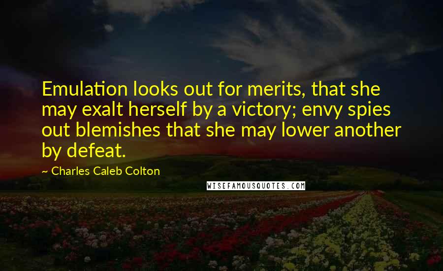 Charles Caleb Colton Quotes: Emulation looks out for merits, that she may exalt herself by a victory; envy spies out blemishes that she may lower another by defeat.