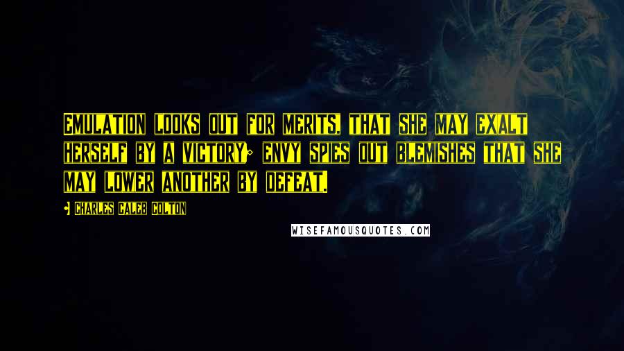 Charles Caleb Colton Quotes: Emulation looks out for merits, that she may exalt herself by a victory; envy spies out blemishes that she may lower another by defeat.