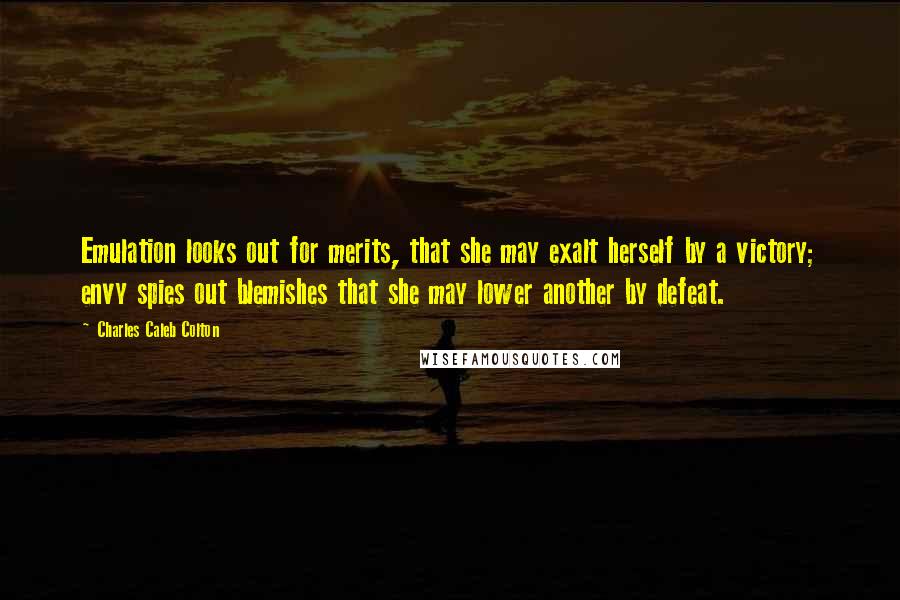 Charles Caleb Colton Quotes: Emulation looks out for merits, that she may exalt herself by a victory; envy spies out blemishes that she may lower another by defeat.