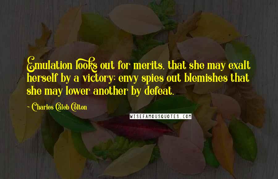 Charles Caleb Colton Quotes: Emulation looks out for merits, that she may exalt herself by a victory; envy spies out blemishes that she may lower another by defeat.