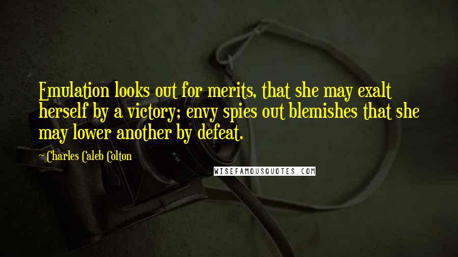 Charles Caleb Colton Quotes: Emulation looks out for merits, that she may exalt herself by a victory; envy spies out blemishes that she may lower another by defeat.