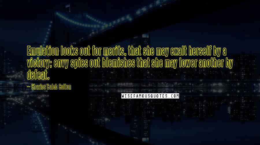 Charles Caleb Colton Quotes: Emulation looks out for merits, that she may exalt herself by a victory; envy spies out blemishes that she may lower another by defeat.