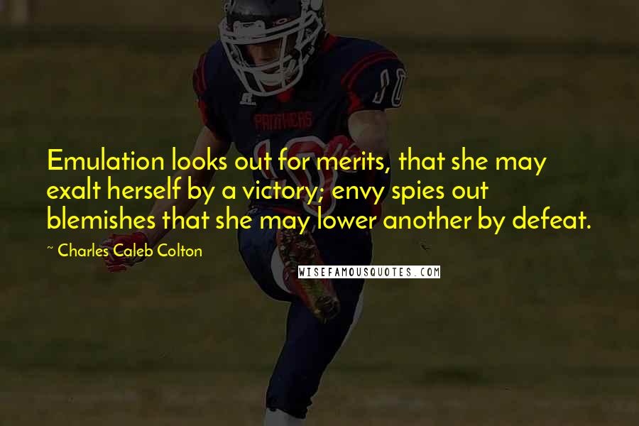 Charles Caleb Colton Quotes: Emulation looks out for merits, that she may exalt herself by a victory; envy spies out blemishes that she may lower another by defeat.