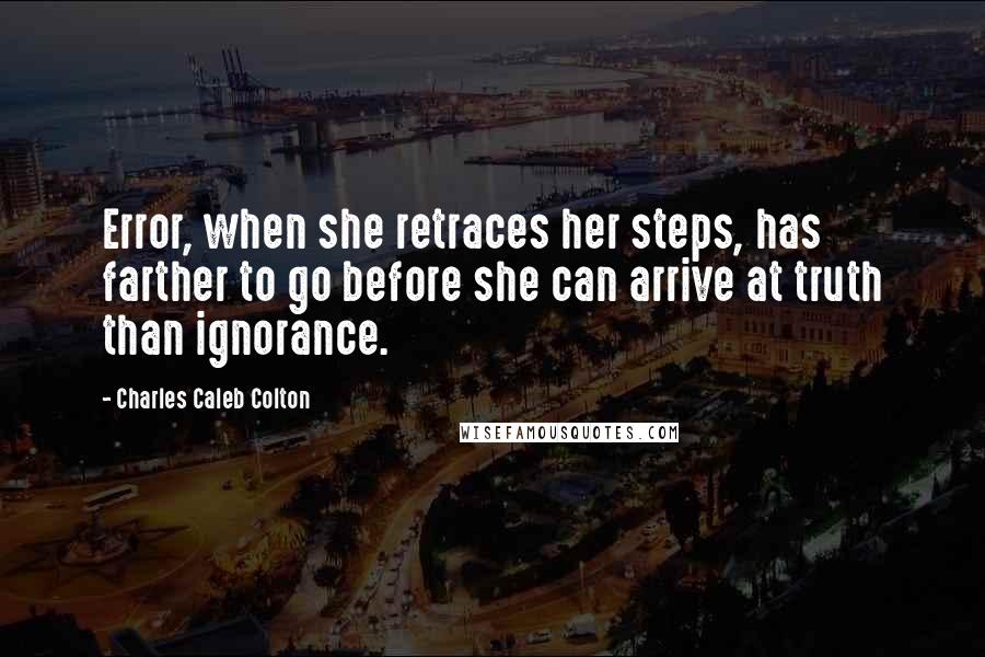 Charles Caleb Colton Quotes: Error, when she retraces her steps, has farther to go before she can arrive at truth than ignorance.