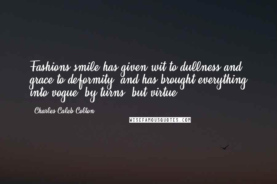 Charles Caleb Colton Quotes: Fashions smile has given wit to dullness and grace to deformity, and has brought everything into vogue, by turns, but virtue.