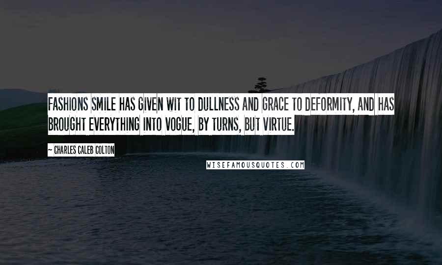 Charles Caleb Colton Quotes: Fashions smile has given wit to dullness and grace to deformity, and has brought everything into vogue, by turns, but virtue.