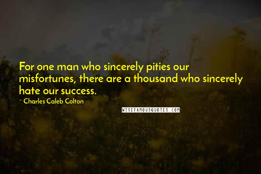 Charles Caleb Colton Quotes: For one man who sincerely pities our misfortunes, there are a thousand who sincerely hate our success.