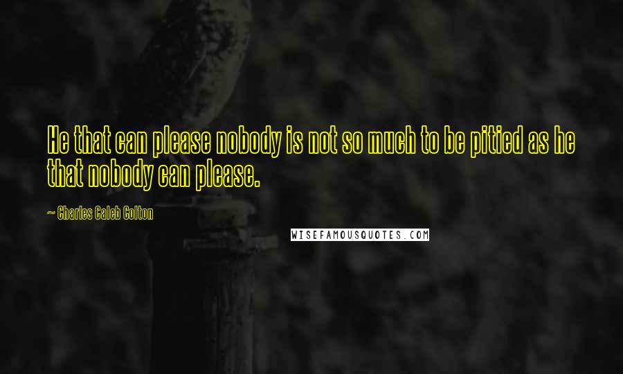 Charles Caleb Colton Quotes: He that can please nobody is not so much to be pitied as he that nobody can please.