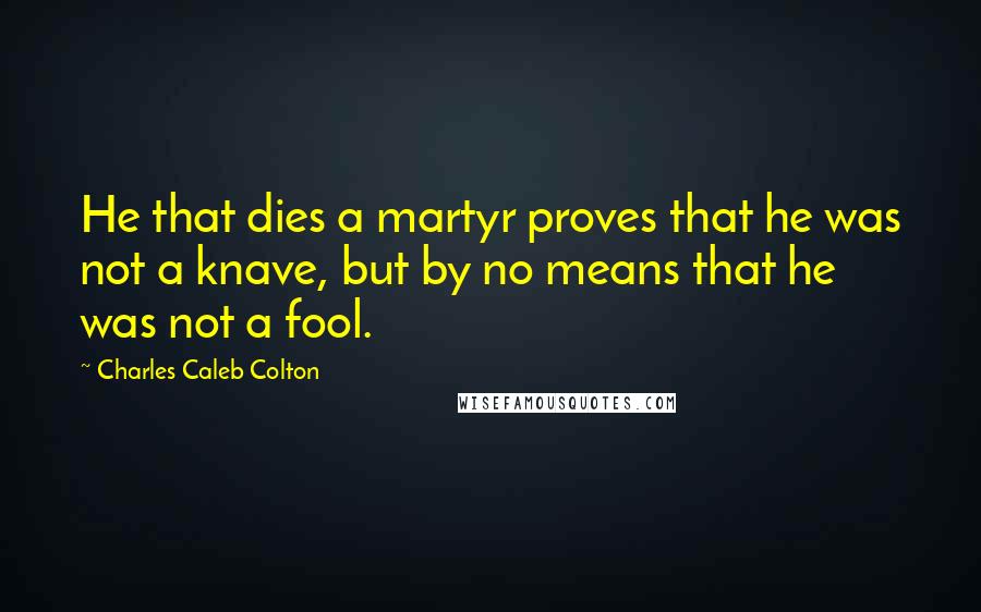 Charles Caleb Colton Quotes: He that dies a martyr proves that he was not a knave, but by no means that he was not a fool.