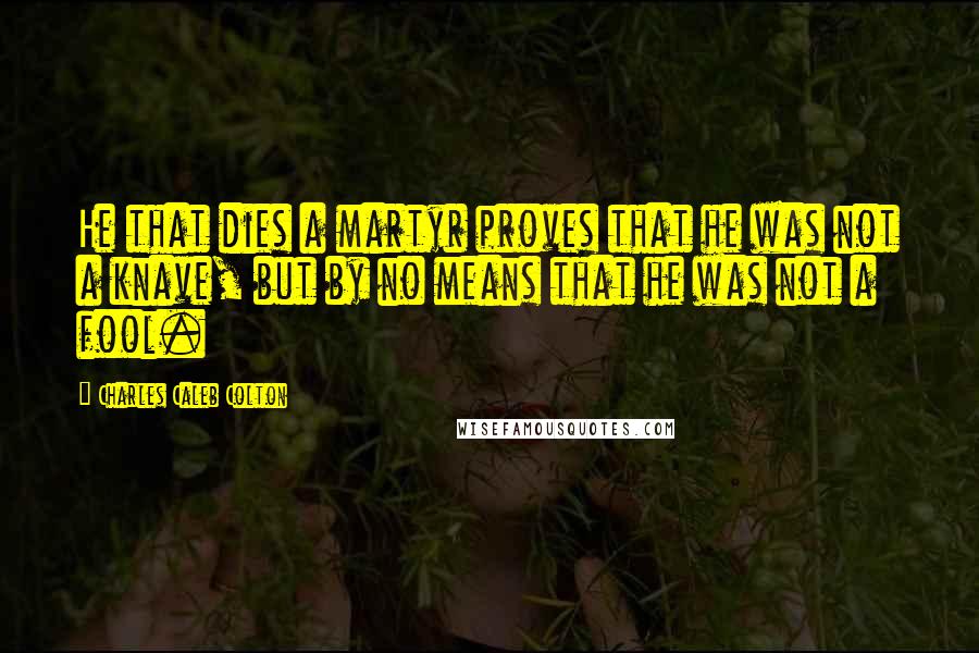 Charles Caleb Colton Quotes: He that dies a martyr proves that he was not a knave, but by no means that he was not a fool.