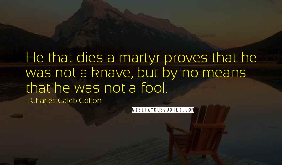 Charles Caleb Colton Quotes: He that dies a martyr proves that he was not a knave, but by no means that he was not a fool.