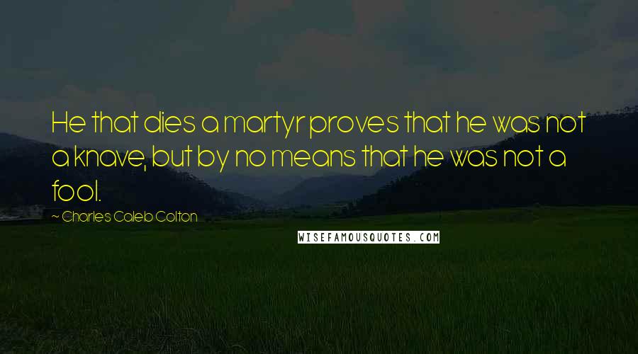 Charles Caleb Colton Quotes: He that dies a martyr proves that he was not a knave, but by no means that he was not a fool.