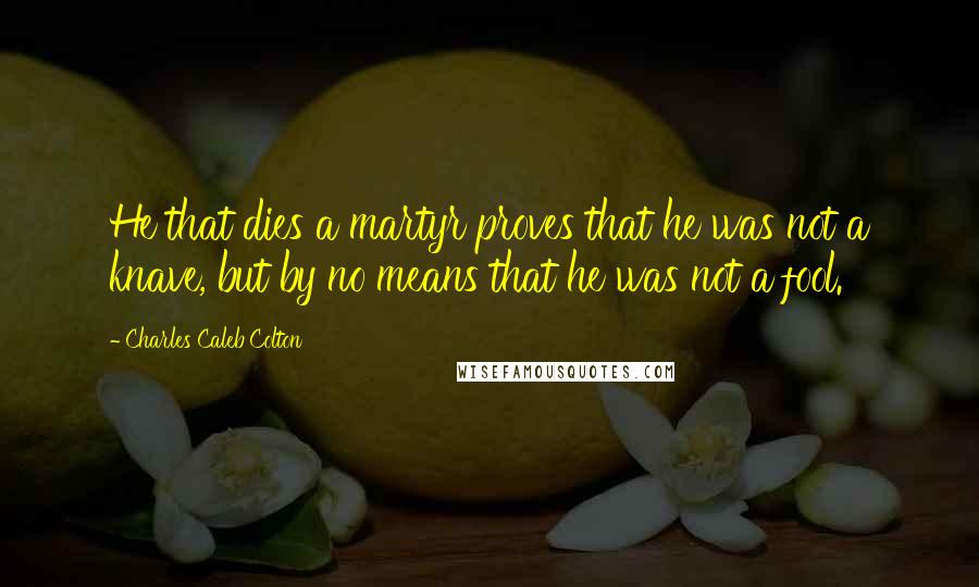 Charles Caleb Colton Quotes: He that dies a martyr proves that he was not a knave, but by no means that he was not a fool.