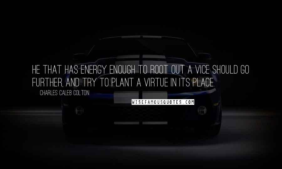 Charles Caleb Colton Quotes: He that has energy enough to root out a vice should go further, and try to plant a virtue in its place.